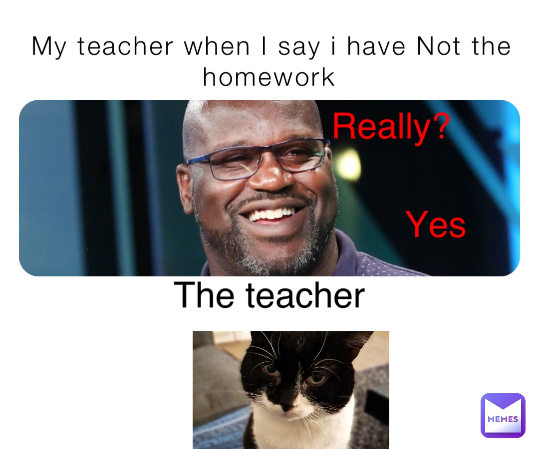 My teacher when I say i have Not the homework Really? Yes The teacher