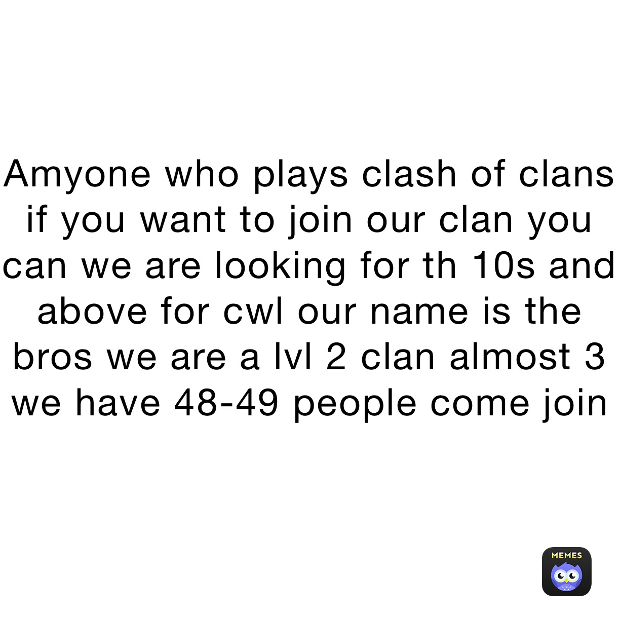 Amyone who plays clash of clans if you want to join our clan you can we are looking for th 10s and above for cwl our name is the bros we are a lvl 2 clan almost 3 we have 48-49 people come join 
