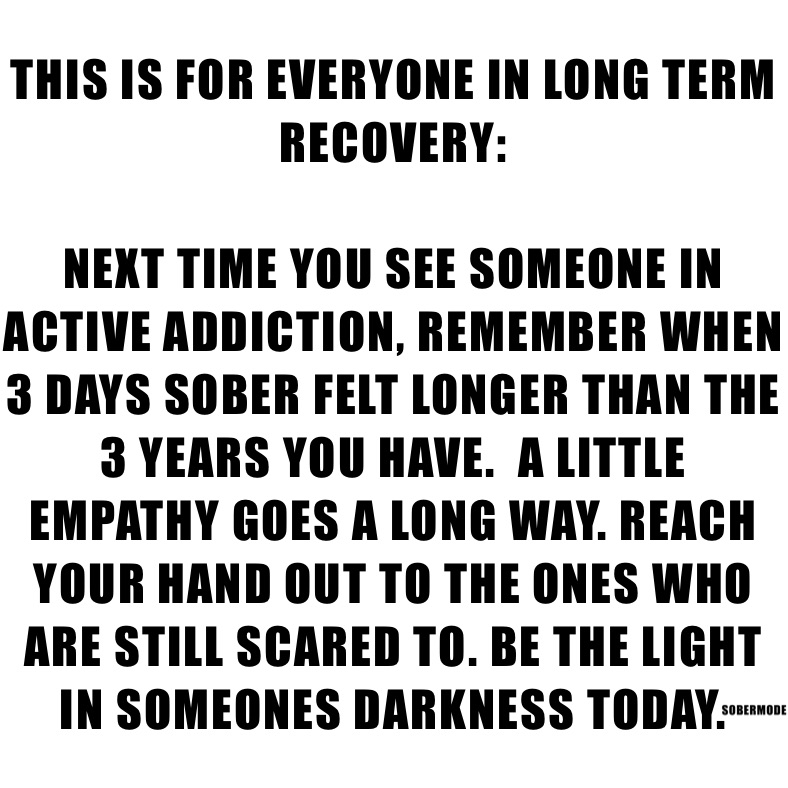 THIS IS FOR EVERYONE IN LONG TERM RECOVERY:

NEXT TIME YOU SEE SOMEONE IN ACTIVE ADDICTION, REMEMBER WHEN 3 DAYS SOBER FELT LONGER THAN THE 3 YEARS YOU HAVE.  A LITTLE EMPATHY GOES A LONG WAY. REACH YOUR HAND OUT TO THE ONES WHO ARE STILL SCARED TO. BE THE LIGHT IN SOMEONES DARKNESS TODAY. 