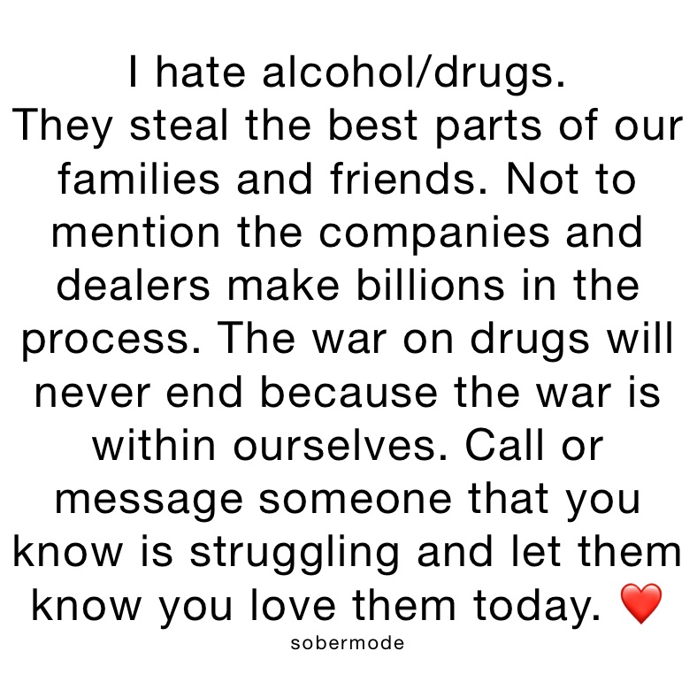 I hate alcohol/drugs.
They steal the best parts of our families and friends. Not to mention the companies and dealers make billions in the process. The war on drugs will never end because the war is within ourselves. Call or message someone that you know is struggling and let them know you love them today. ❤️
sobermode
