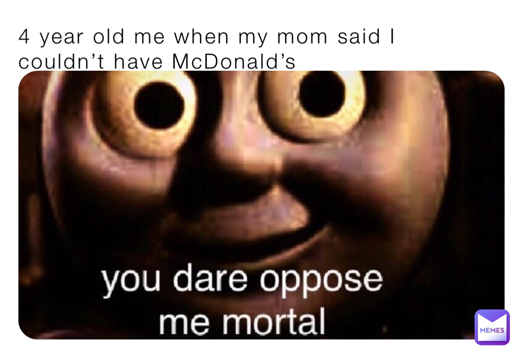 4 year old me when my mom said I couldn’t have McDonald’s