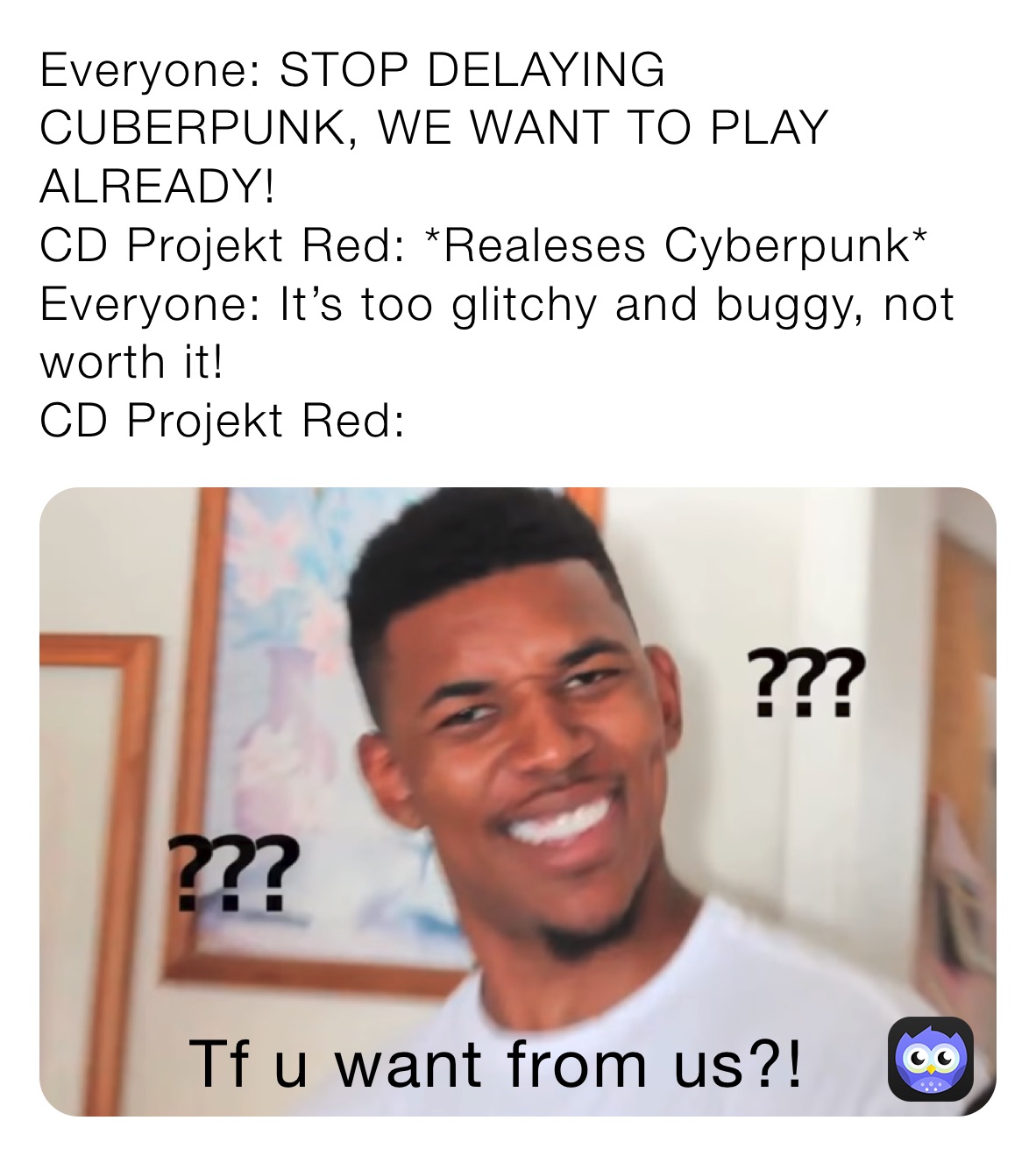 Everyone: STOP DELAYING CUBERPUNK, WE WANT TO PLAY ALREADY!
CD Projekt Red: *Realeses Cyberpunk*
Everyone: It’s too glitchy and buggy, not worth it!
CD Projekt Red: