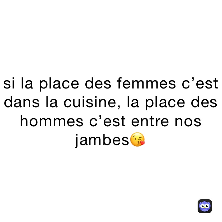 si la place des femmes c’est dans la cuisine, la place des hommes c’est entre nos jambes😘