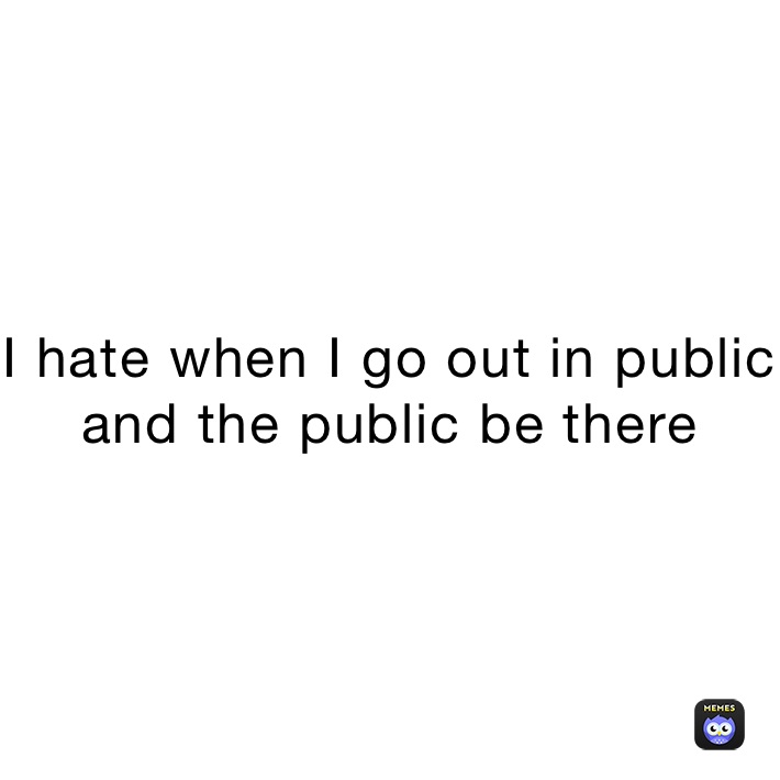I hate when I go out in public and the public be there 