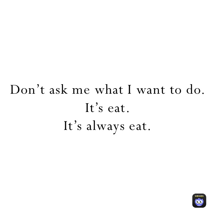 Don’t ask me what I want to do.
It’s eat.
It’s always eat.