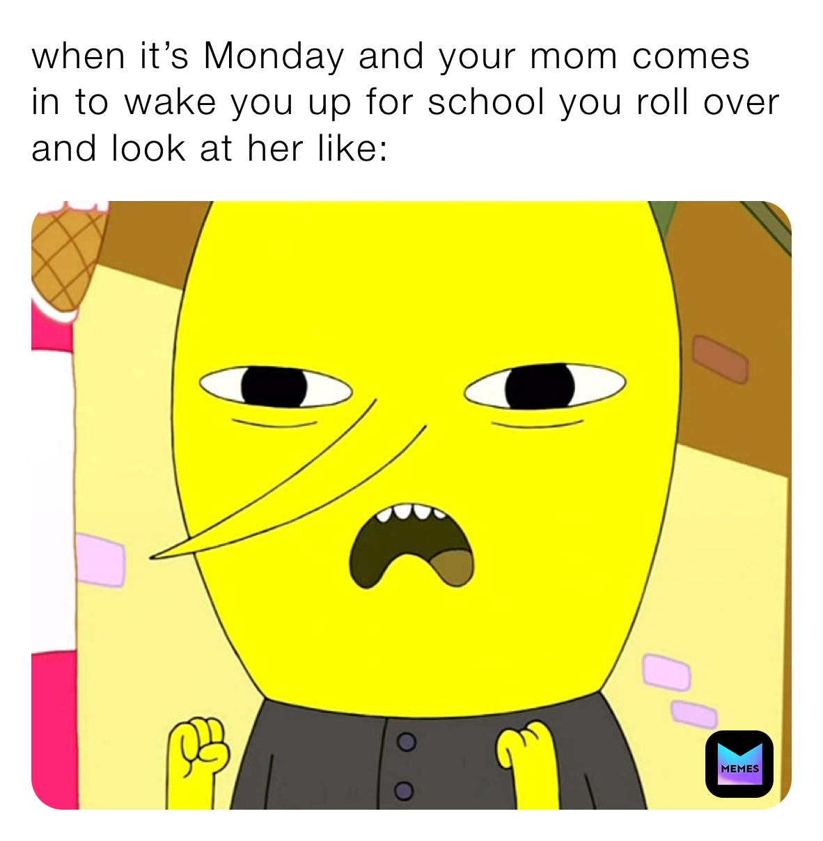 when it’s Monday and your mom comes in to wake you up for school you roll over and look at her like: