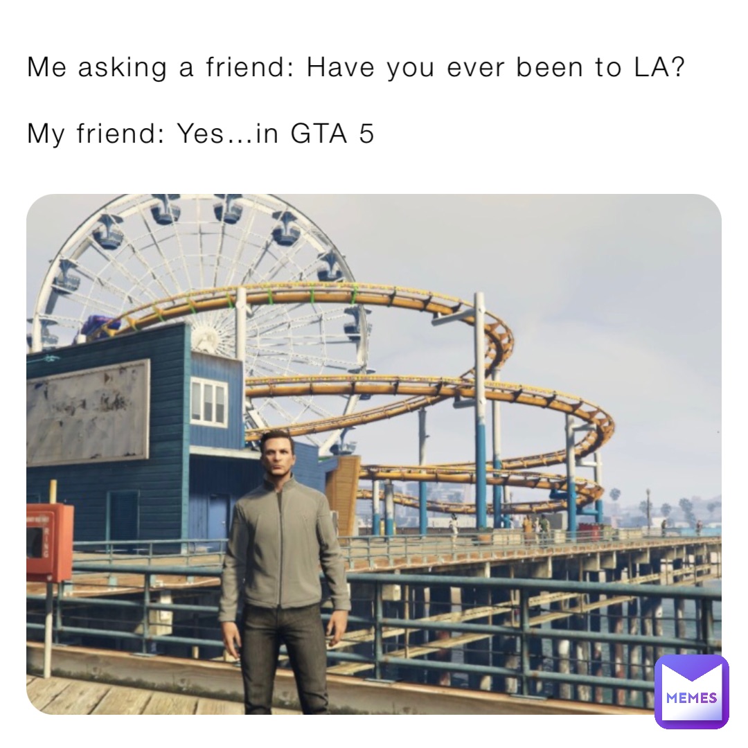Me asking a friend: Have you ever been to LA?

My friend: Yes…in GTA 5