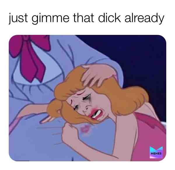 just give me that dick already