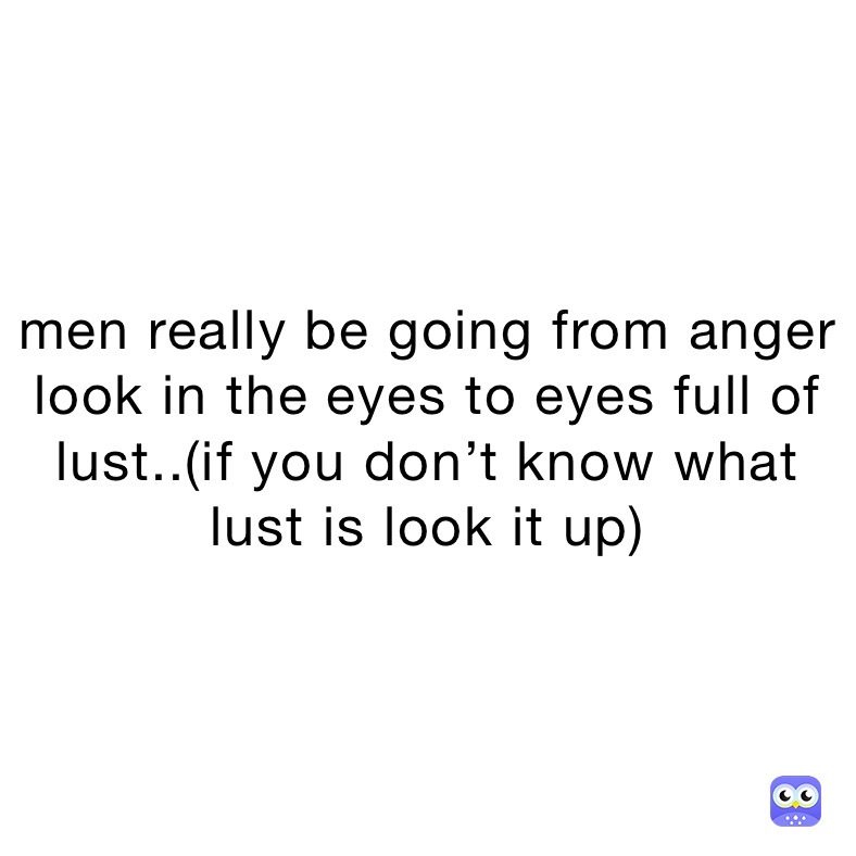 men really be going from anger look in the eyes to eyes full of lust..(if you don’t know what lust is look it up)