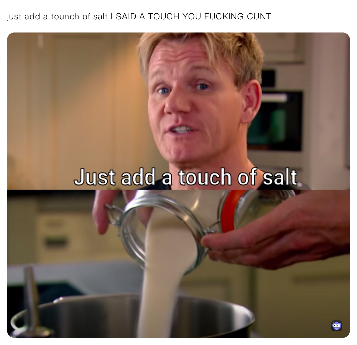 just add a tounch of salt I SAID A TOUCH YOU FUCKING CUNT