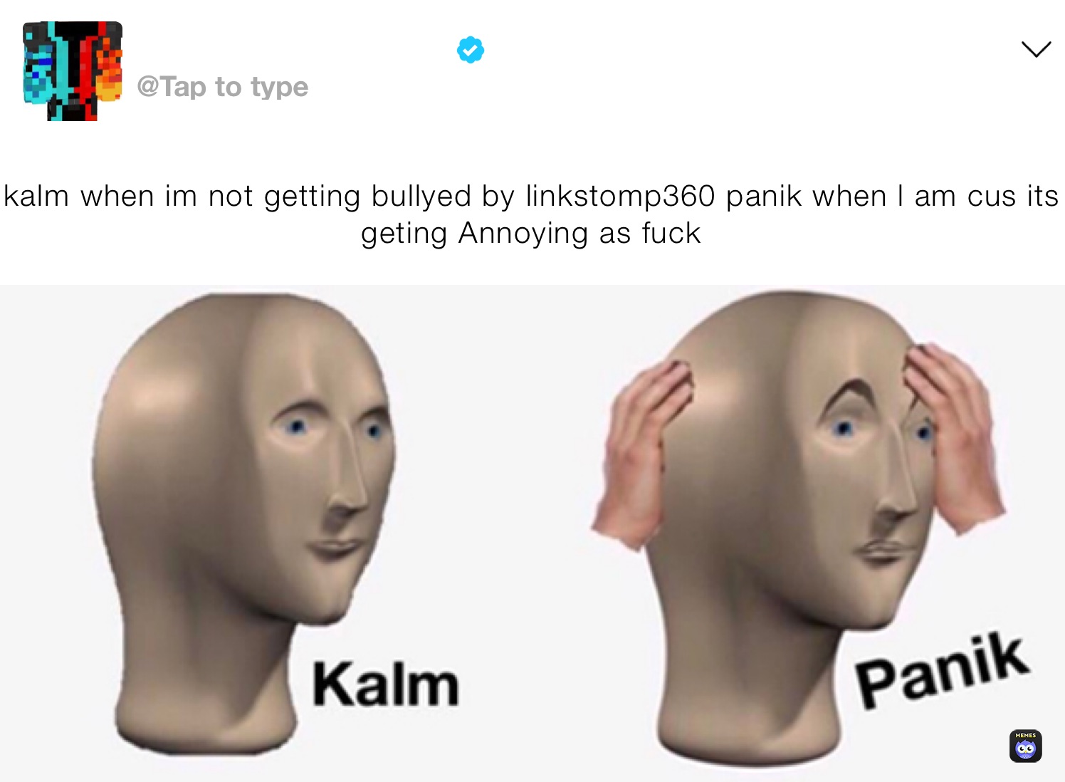 kalm when im not getting bullyed by linkstomp360 panik when l am cus its geting Annoying as fuck￼