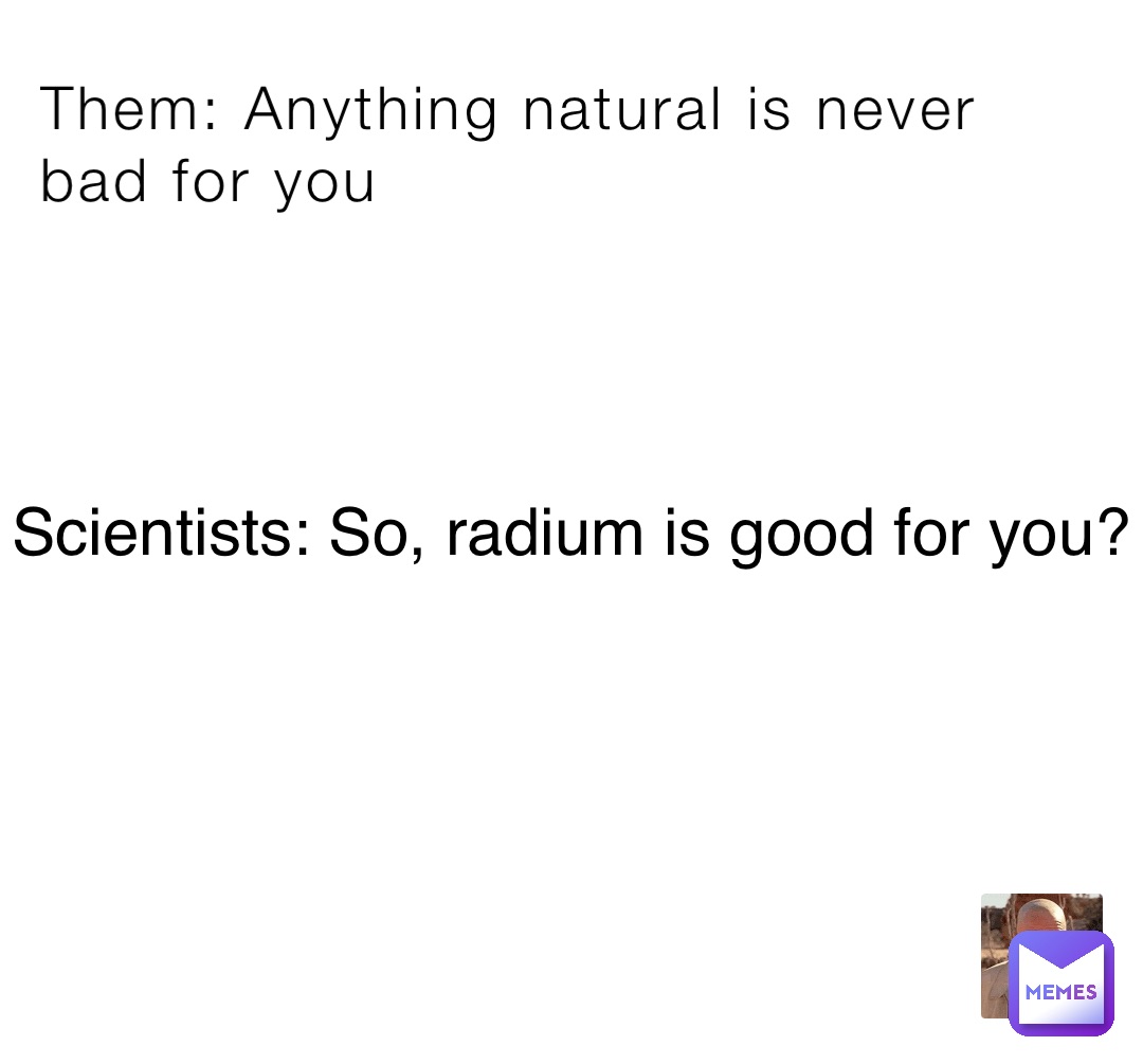 Them Anything natural is never bad for you Scientists So, radium is