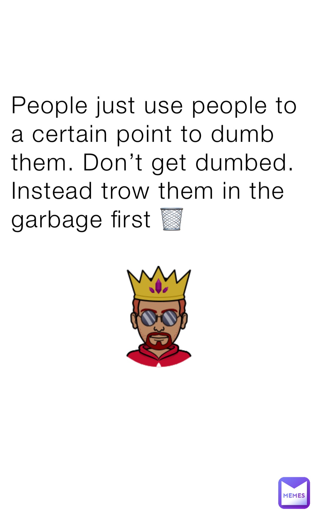 People just use people to a certain point to dumb them. Don’t get dumbed. Instead trow them in the garbage first 🗑