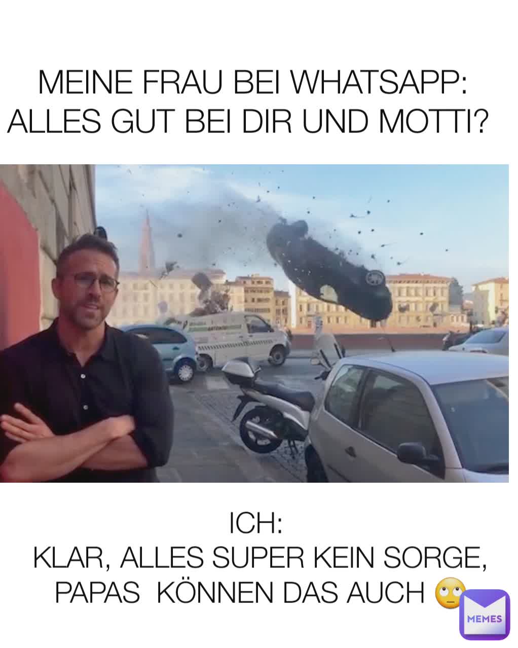 MEINE FRAU BEI WHATSAPP: ALLES GUT BEI DIR UND MOTTI?  ICH: 
KLAR, ALLES SUPER KEIN SORGE, PAPAS  KÖNNEN DAS AUCH 🙄