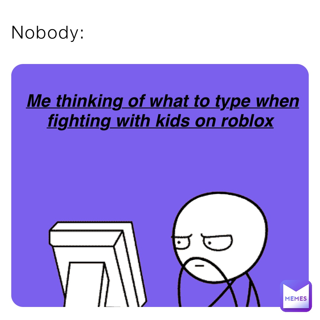 Nobody: Me thinking of what to type when fighting with kids on roblox