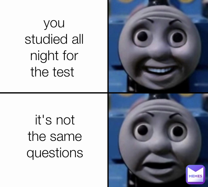 you studied all night for the test  it's not the same questions