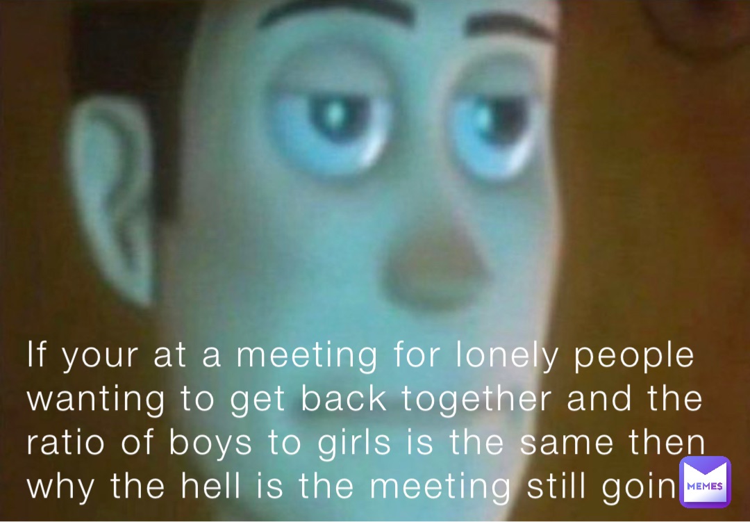 If your at a meeting for lonely people wanting to get back together and the ratio of boys to girls is the same then why the hell is the meeting still going