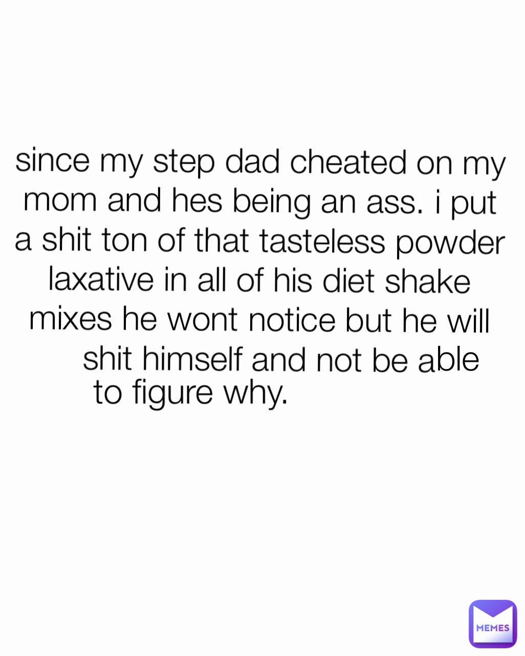 ble since my step dad cheated on my mom and hes being an ass. i put a shit ton of that tasteless powder laxative in all of his diet shake mixes he wont notice but he will shit himself and not be a to figure why.