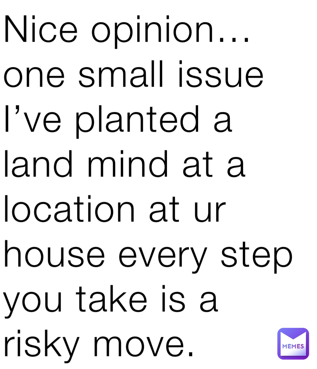 Nice opinion… one small issue I’ve planted a land mind at a location at ur house every step you take is a risky move.