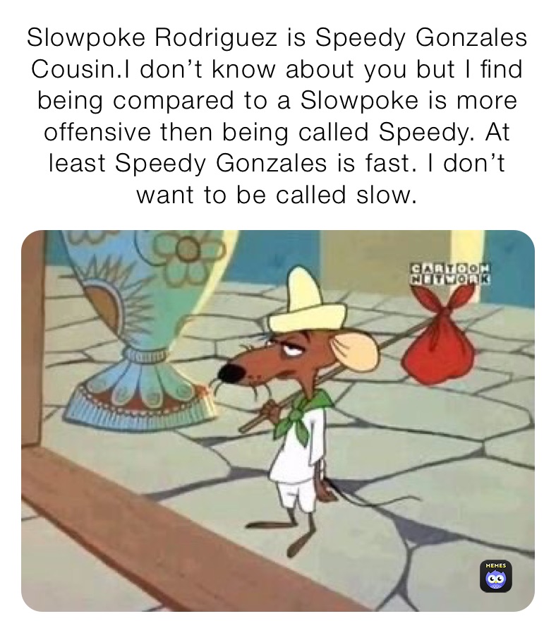 Slowpoke Rodriguez is Speedy Gonzales Cousin.I don’t know about you but I find being compared to a Slowpoke is more offensive then being called Speedy. At least Speedy Gonzales is fast. I don’t want to be called slow.