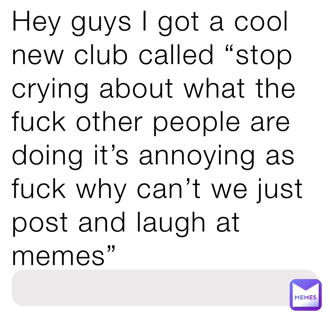 Hey guys I got a cool new club called “stop crying about what the fuck other people are doing it’s annoying as fuck why can’t we just post and laugh at memes”