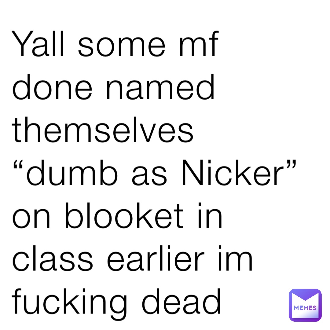 Yall some mf done named themselves “dumb as Nicker” on blooket in class earlier im fucking dead