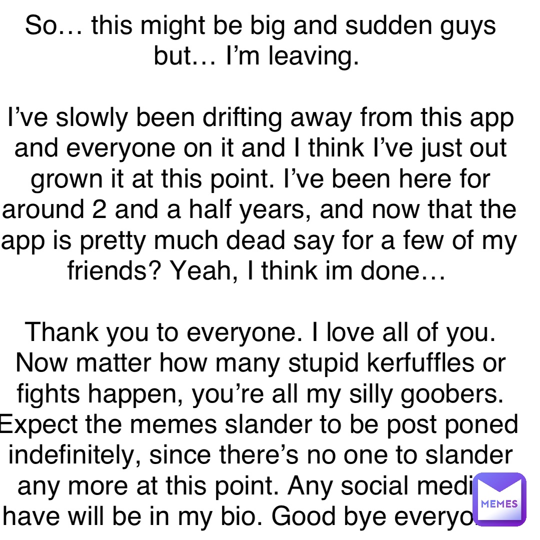 So… this might be big and sudden guys but… I’m leaving.

I’ve slowly been drifting away from this app and everyone on it and I think I’ve just out grown it at this point. I’ve been here for around 2 and a half years, and now that the app is pretty much dead say for a few of my friends? Yeah, I think im done…

Thank you to everyone. I love all of you. Now matter how many stupid kerfuffles or fights happen, you’re all my silly goobers. Expect the memes slander to be post poned indefinitely, since there’s no one to slander any more at this point. Any social media I have will be in my bio. Good bye everyone.