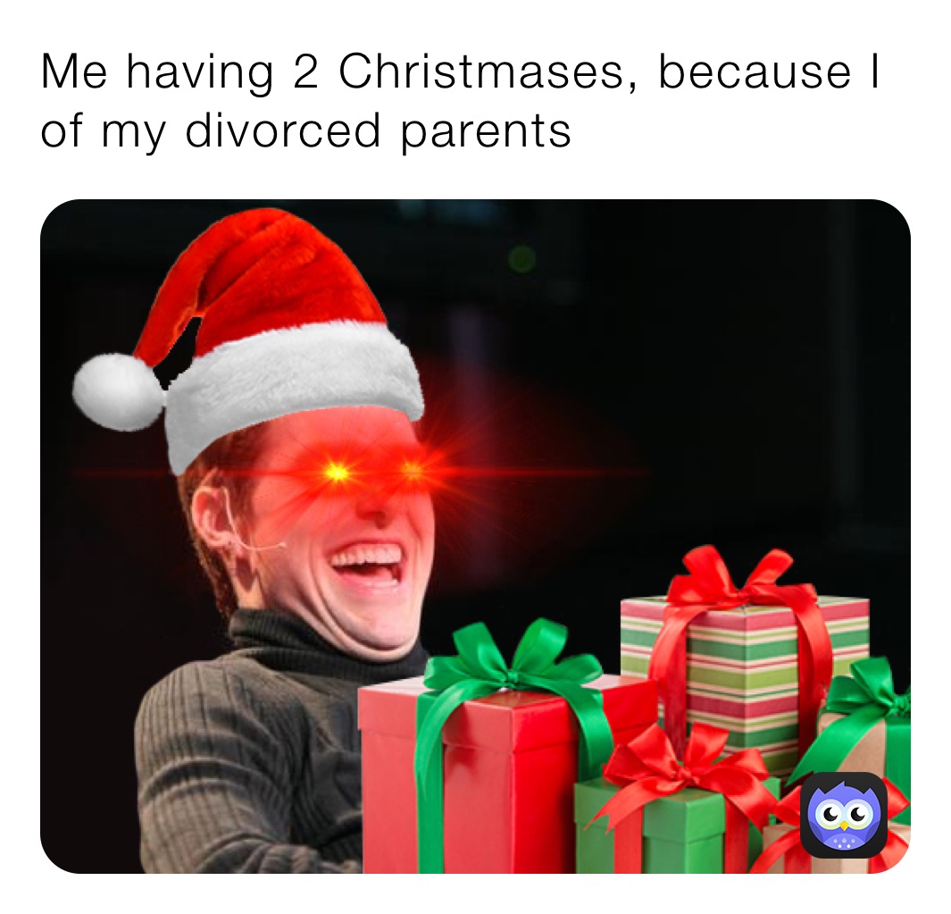 Me having 2 Christmases, because I of my divorced parents