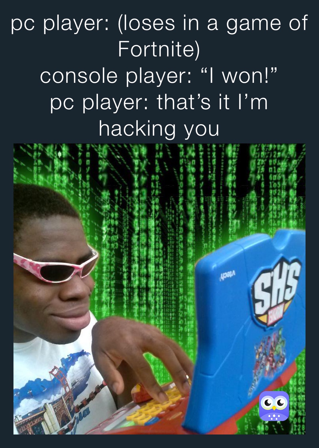 pc player: (loses in a game of Fortnite)
console player: “I won!”
pc player: that’s it I’m hacking you  