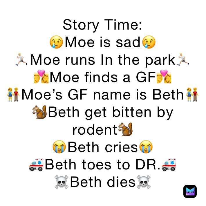 Story Time:
😢Moe is sad😢
🏃🏼Moe runs In the park🏃🏼
👩‍❤️‍💋‍👨Moe finds a GF👩‍❤️‍💋‍👨
👫Moe’s GF name is Beth👫
🐿Beth get bitten by rodent🐿
😭Beth cries😭
🚑Beth toes to DR.🚑
☠️Beth dies☠️