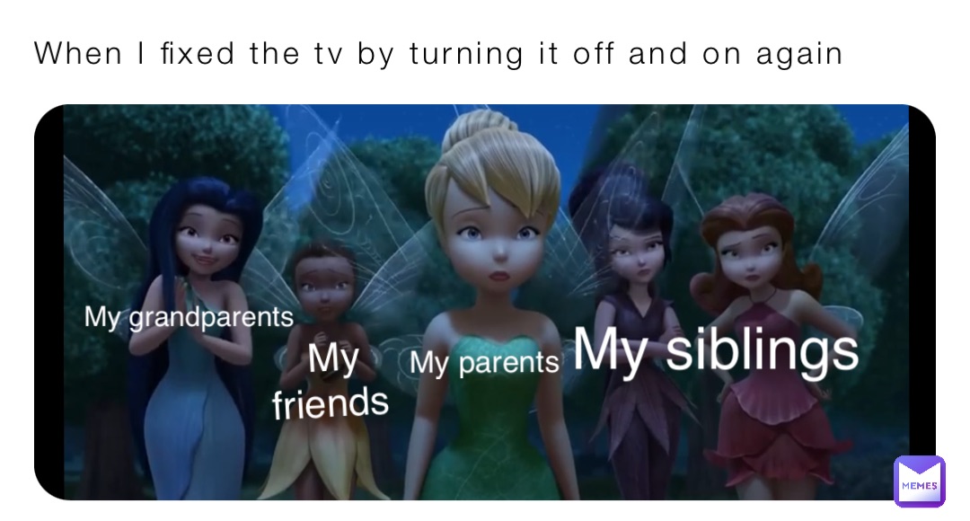 When I fixed the tv by turning it off and on again My parents My siblings My friends My grandparents