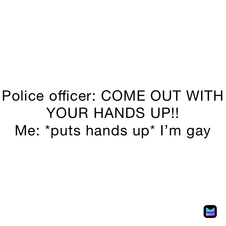 Police officer: COME OUT WITH YOUR HANDS UP!!
Me: *puts hands up* I’m gay