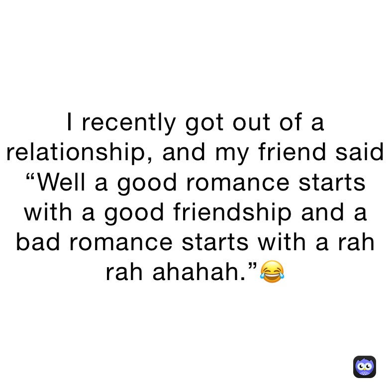 I recently got out of a relationship, and my friend said “Well a good romance starts with a good friendship and a bad romance starts with a rah rah ahahah.”😂