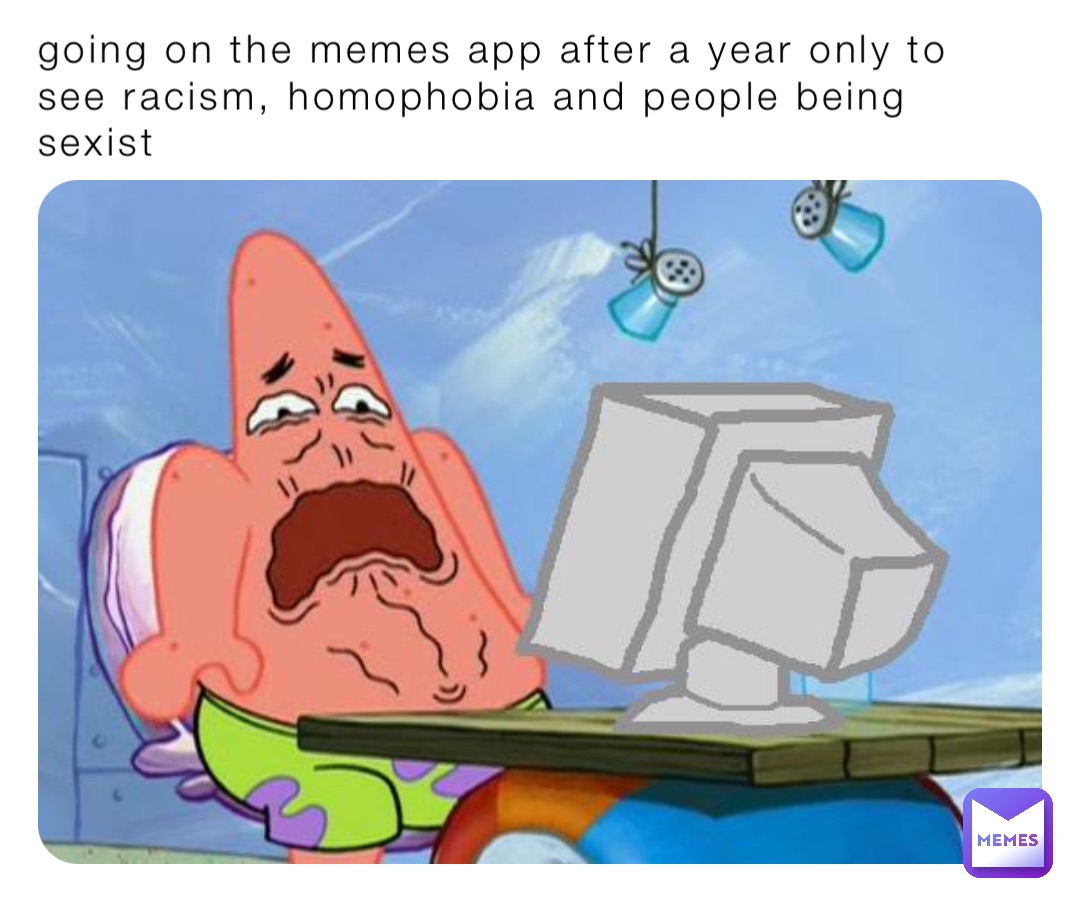 going on the memes app after a year only to see racism, homophobia and people being sexist