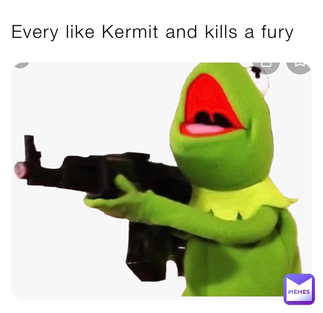 Every like Kermit and kills a fury