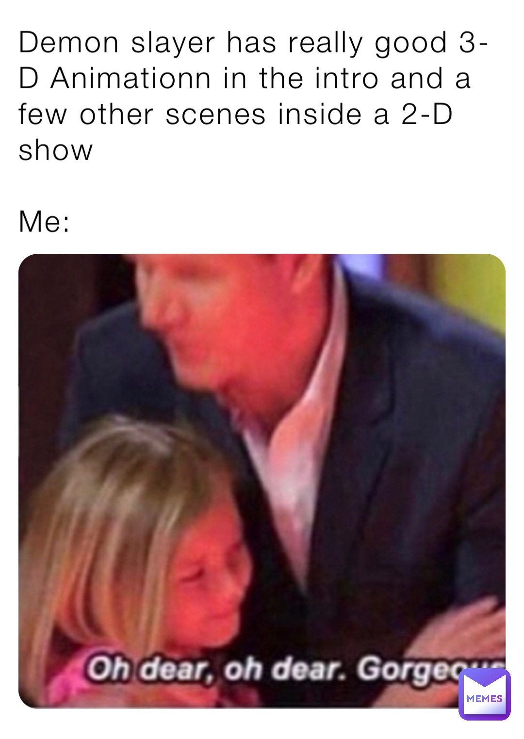 Demon slayer has really good 3-D Animationn in the intro and a few other scenes inside a 2-D show

Me: