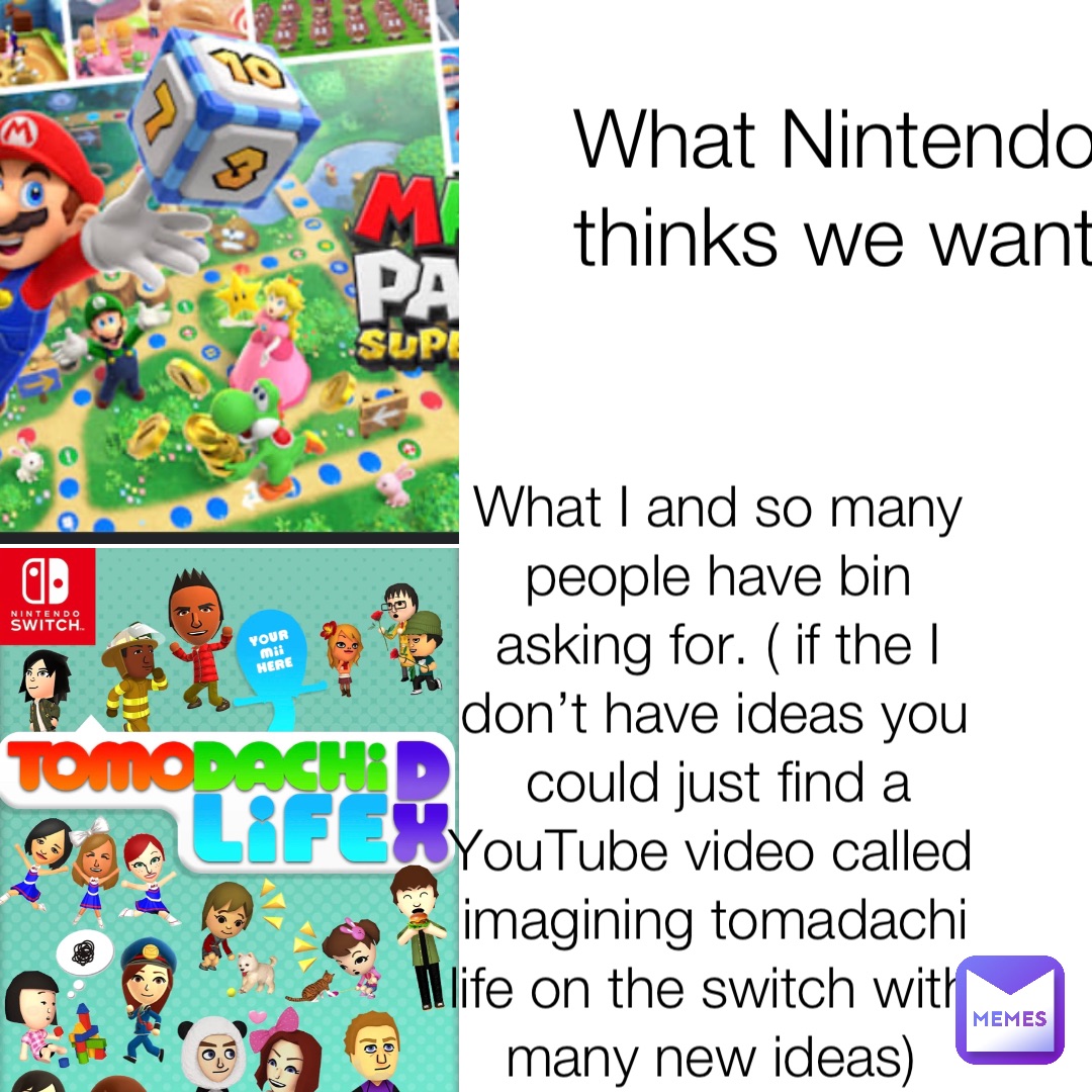 What Nintendo thinks we want What I and so many people have bin asking for. ( if the I don’t have ideas you could just find a YouTube video called imagining tomadachi life on the switch with many new ideas)