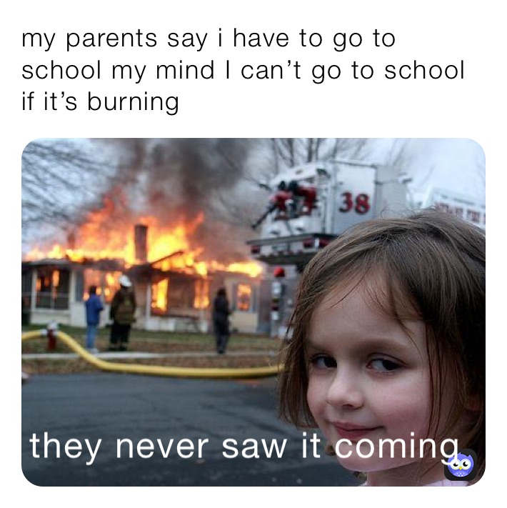 my parents say i have to go to school my mind I can’t go to school if it’s burning 
