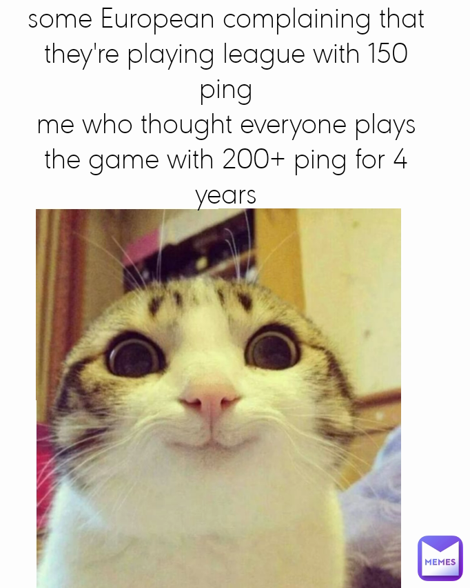 some European complaining that they're playing league with 150 ping
me who thought everyone plays the game with 200+ ping for 4 years