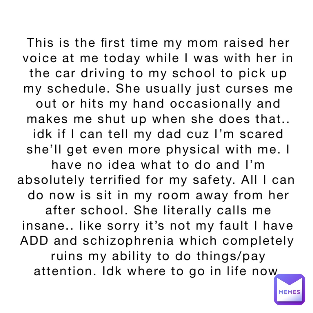 This is the first time my mom raised her voice at me today while I was with her in the car driving to my school to pick up my schedule. She usually just curses me out or hits my hand occasionally and makes me shut up when she does that.. idk if I can tell my dad cuz I’m scared she’ll get even more physical with me. I have no idea what to do and I’m absolutely terrified for my safety. All I can do now is sit in my room away from her after school. She literally calls me insane.. like sorry it’s not my fault I have ADD and schizophrenia which completely ruins my ability to do things/pay attention. Idk where to go in life now