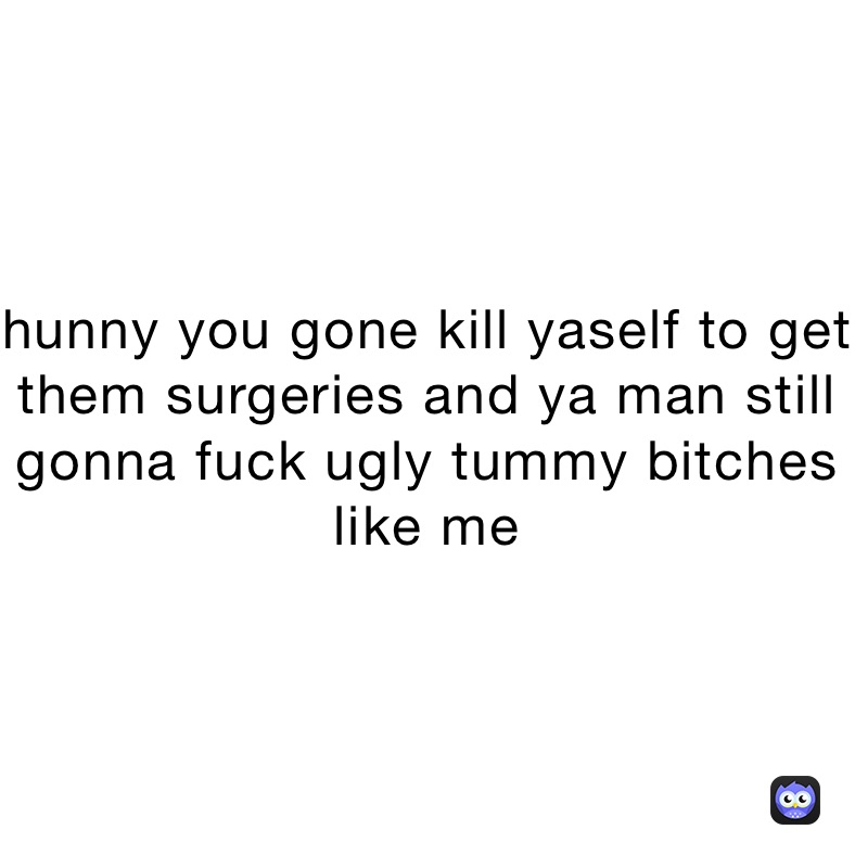 hunny you gone kill yaself to get them surgeries and ya man still gonna fuck ugly tummy bitches like me 