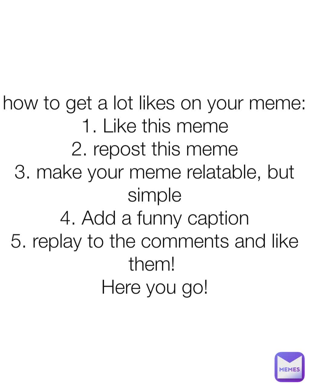 how to get a lot likes on your meme:
1. Like this meme
2. repost this meme
3. make your meme relatable, but simple
4. Add a funny caption
5. replay to the comments and like them! 
Here you go!