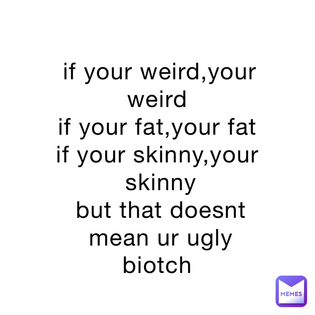 if your weird,your weird
if your fat,your fat
if your skinny,your skinny 
but that doesnt mean ur ugly biotch