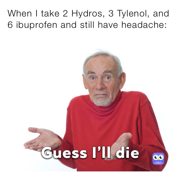 When I take 2 Hydros, 3 Tylenol, and 6 ibuprofen and still have headache: