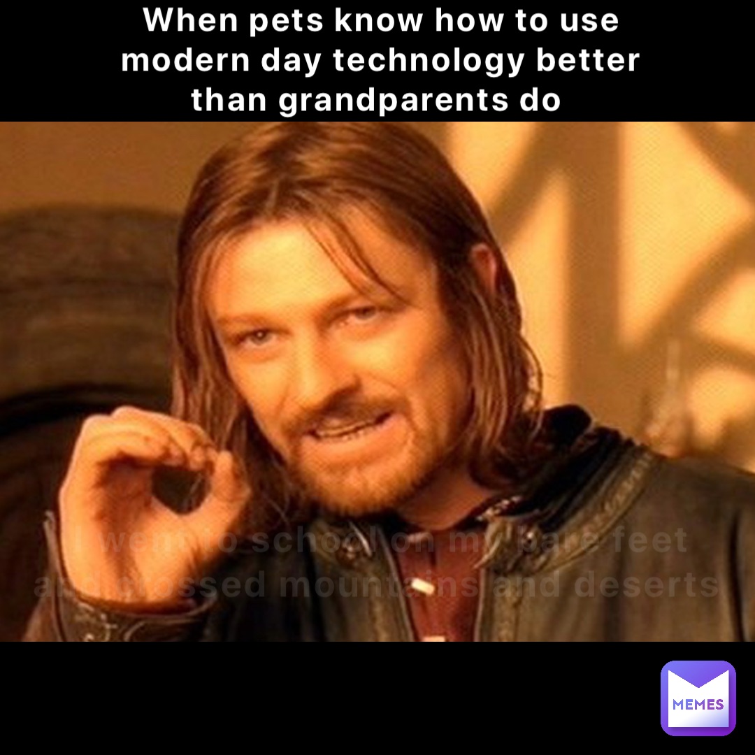 When pets know how to use modern day technology better than grandparents do I went to school on my bare feet and crossed mountains and deserts