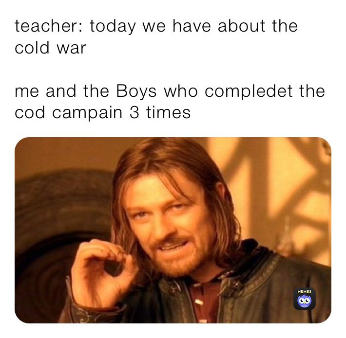 teacher: today we have about the cold war

me and the Boys who compledet the cod campain 3 times