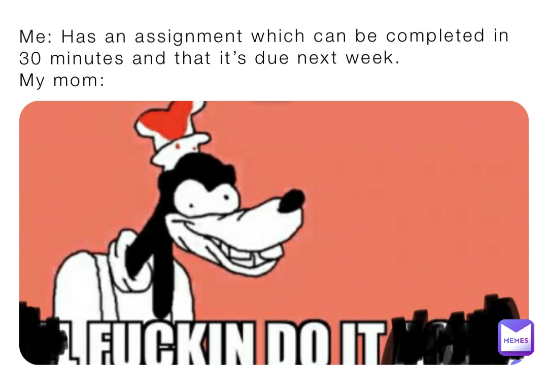 Me: Has an assignment which can be completed in 30 minutes and that it’s due next week.
My mom: