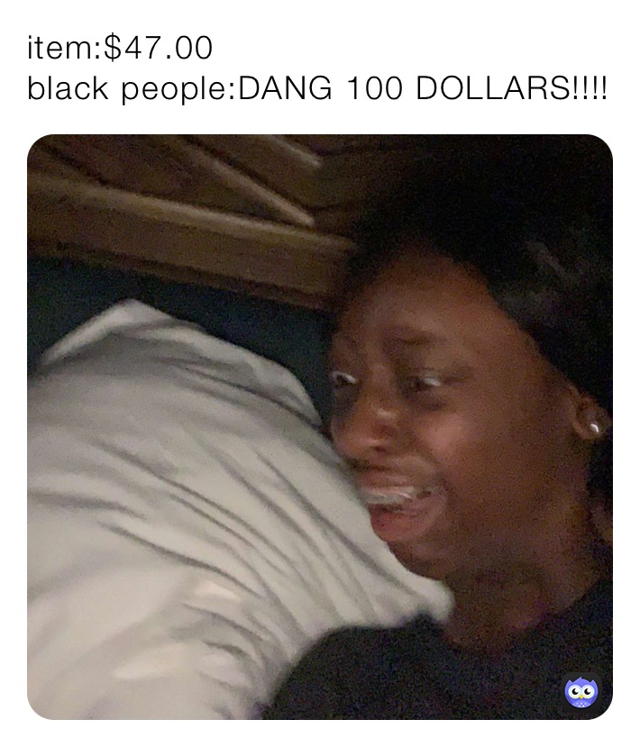 item:$47.00
black people:DANG 100 DOLLARS!!!!