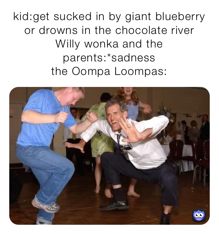 kid:get sucked in by giant blueberry or drowns in the chocolate river
Willy wonka and the parents:*sadness
the Oompa loompas: