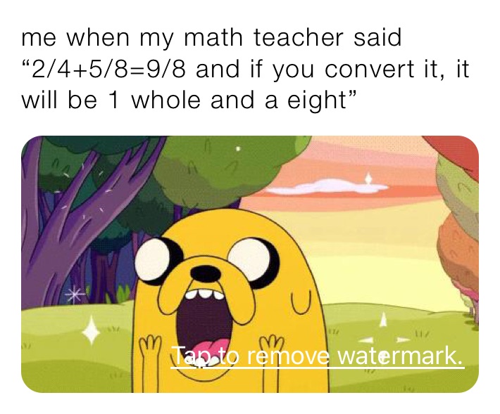 me when my math teacher said 
“2/4+5/8=9/8 and if you convert it, it will be 1 whole and a eight”
